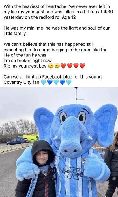With the heaviest of heartache l've never ever felt in my life my youngest son was killed in a hit run at 4:30
yesterday on the radford rd Age 12
He was my mini me he was the light and soul of our little family
We can't believe that this has happened still expecting him to come barging in the room like the life of the fun he was
I'm so broken right now
Rip my youngest boy
Can we all light up Facebook blue for this young Coventry City fan