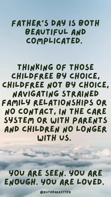 A quote by Ruth Barrett on a cloudy background reads "Father's Day is both beautiful & complicated.

Thinking of those childfree by choice, childfree not by choice, navigating strained family relationships or no contact, in the care system or with parents & children no longer with us. 

You are seen. You are enough. You are loved."