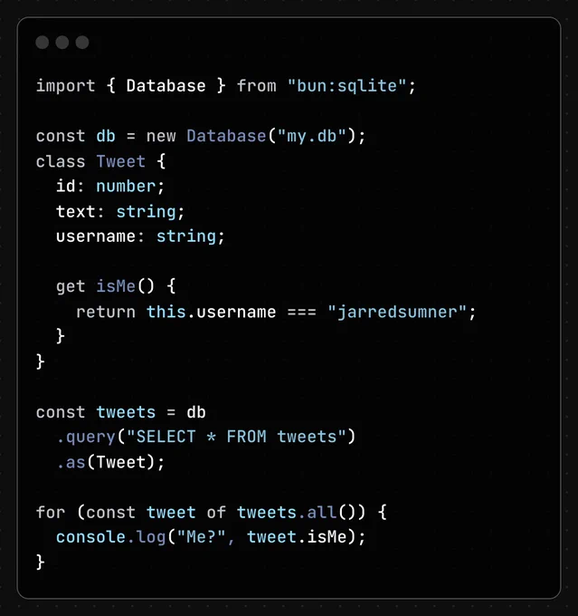 import { Database } from "bun:sqlite";

const db = new Database("my.db");
class Tweet {
  id: number;
  text: string;
  username: string;

  get isMe() {
    return this.username === "jarredsumner";
  }
}

const tweets = db
  .query("SELECT * FROM tweets")
  .as(Tweet);

for (const tweet of tweets.all()) {
  console.log("Me?", tweet.isMe);
}