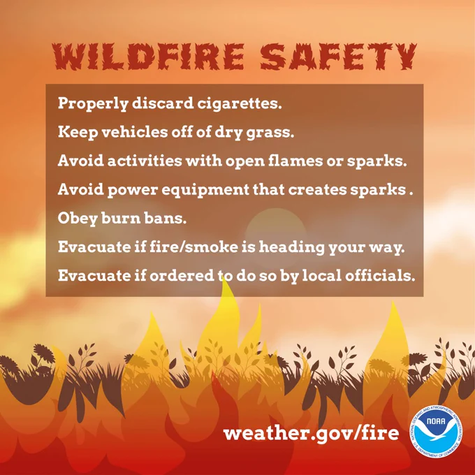 
Wildfire safety. Properly discard cigarettes. Keep vehicles off of dry grass. Avoid activities with open flames or sparks. Avoid power equipment that creates sparks. Obey burn bans. Evacuate if fire/smoke is heading your way. Evacuate if ordered to do so by local officials.

