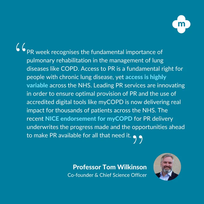 “PR week recognises the fundamental importance of pulmonary rehabilitation in the management of lung diseases like COPD. Access to PR is a fundamental right for people with chronic lung disease, yet access is highly variable across the NHS. Leading PR services are innovating in order to ensure optimal provision of PR and the use of accredited digital tools like myCOPD is now delivering real impact for thousands of patients across the NHS. The recent NICE endorsement for myCOPD for PR delivery underwrites the progress made and the opportunities ahead to make PR available for all that need it.” Professor Tom Wilkinson, Co-Founder & Chief Scientific Officer.