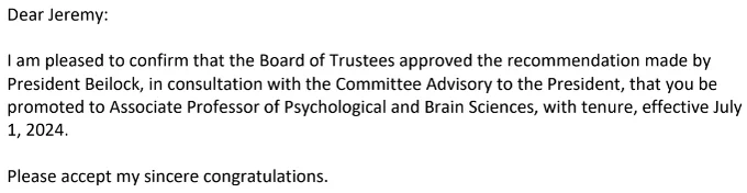 Dear Jeremy:

I am pleased to confirm that the Board of Trustees approved the recommendation made by President Beilock, in consultation with the Committee Advisory to the President, that you be promoted to Associate Professor of Psychological and Brain Sciences, with tenure, effective July 1, 2024.

Please accept my sincere congratulations.