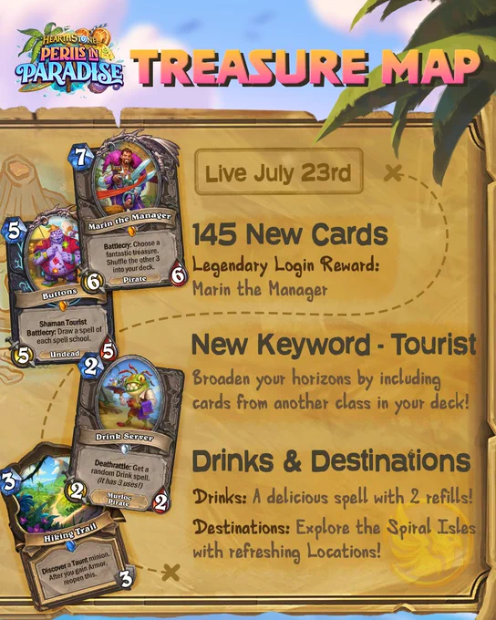 An infographic titled: Hearthstone Perils in Paradise Treasure Map. On the right side is text describing the expansion's offerings, with a corresponding card on the left.

Live July 23rd

145 New Cards - Legendary Login Reward: Marin the Manager
Marin the Manager - Legendary Neutral 7-Mana 6/6 Pirate with "Battlecry: Choose a fantastic treasure. Shuffle the other 3 into your deck."

New Keyword - Tourist: Broaden your horizons by including cards from another class in your deck!
Buttons - Legendary Death Knight 5-Mana 5/5 Undead with "Shaman Tourist. Battlecry: Draw a spell of each spell school."

Drinks & Destinations - Drinks: A delicious spell with 2 refills!
Destinations: Explore the Spiral Isles with refreshing Locations!
Drink Server - Common Neutral 2-Mana 2/2 Murloc Pirate with "Deathrattle: Get a random Drink spell. (It has 3 uses!)
Hiking Trail - Rare Druid 3-Mana 3-durability Location with "Discover a Taunt minion. After you gain armor, reopen this."
