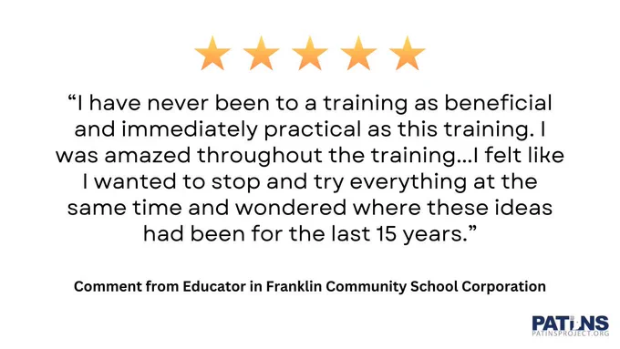 Five stars. “I have never been to a training as beneficial and immediately practical as this training. I was amazed throughout the training...I felt like I wanted to stop and try everything at the same time and wondered where these ideas had been for the last 15 years.” Comment from Educator in Franklin Community School Corporation. PATINS logo.