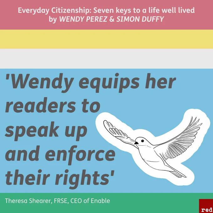 Square divided into five horizontal stripes - pastel red, yellow, pale grey, bright blue, and bright green. The blue stripe is the widest and includes an endorsement quote from Theresa Shearer, which reads ‘Wendy equips her readers to speak up and enforce their rights’. The green stripe underneath reads, ‘Theresa Shearer, FRSE, CEO of Enable’. The red stripe at the top reads, ‘Everyday Citizenship: Seven keys to a life well lived by WENDY PEREZ & SIMON DUFFY’. Next to the endorsement quote is an illustration by Ester Ortega of a flying dove. The Red Press logo is next to the illustration in the corner.