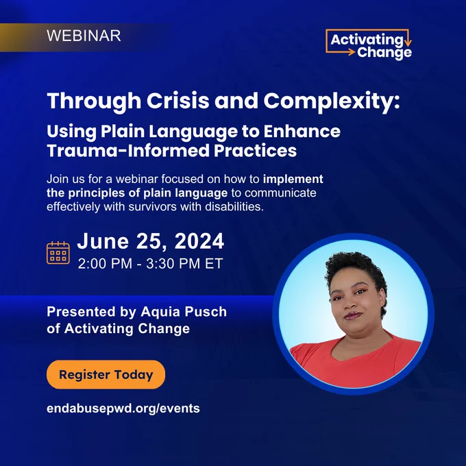 Blue and orange graphic
Activating Change logo
Webinar

Through Crisis and Complexity: Using Plain Language to Enhance Trauma-Informed Practices

Join us for a webinar focused on how to implement the principles of plain language to communicate effectively with survivors with disabilities.

Calendar icon: June 25, 2024 - 2:00 PM - 3:30 PM ET

Presented by Aquia Pusch of Activating Change. Photo of Aquia Pusch. Aquia is a woman with natural curly hair and light brown skin. She is wearing a red top.

Register Today endabusepwd.org/events