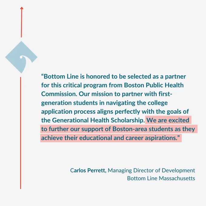 Quote from Carlos Perrett, Bottom Line Massachusetts' Managing Director of Development, said "Bottom Line is honored to be selected as a partner for this critical program from Boston Public Health Commission. Our mission is to partner with first-generation students in navigating the college application process aligns perfectly with the goals of the Generational Health Scholarship. We are excited to further our support of Boston-area students as they achieve their educational and career aspirations."