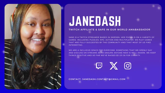 Profile picture of JaneDash to the left and on the right is the text that says:

"JaneDash
Twitch affiliate & Safe In Our World Ambassador

Jane is a Twitch streamer based in Sweden. Her focus is on a variety of games, including puzzles, rpg, action and multiplayer. We play games that are fully suggested by the community and that most of us find interesting.

We are a inclusive space for everyone, something that we openly say and discuss on streams as to ensure anyone new is well aware. we keep things positive and so far we've raised $3 231.38 for charity."

Then there are 3 logos which in order are Twitch, X and Instagram.

On the bottom is another text that says:

"Contact: Janedash.contact@gmail.com"