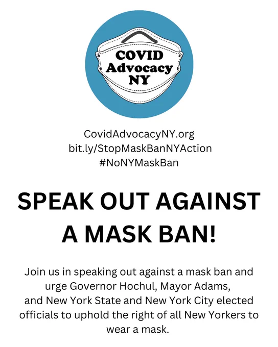 Logo of COVID Advocacy NY
Text:
CovidAdvocacyNY.org
 bit.ly/StopMaskBanNYAction
#NoNYMaskBan

SPEAK OUT AGAINST A MASK BAN!
 
Join us in speaking out against a mask ban and urge Governor Hochul, Mayor Adams, and New York State and New York City elected officials to uphold the right of all New Yorkers to wear a mask.