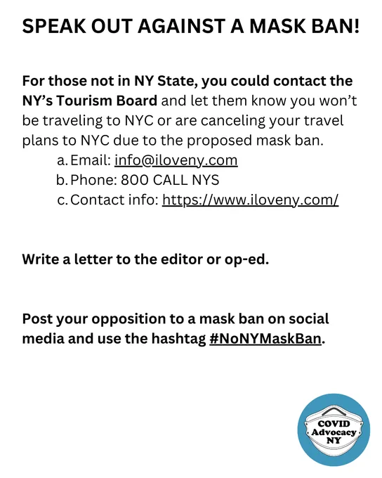 For those not in NY State, you could contact the NY’s Tourism Board and let them know you won’t be traveling to NYC or are canceling your travel plans to NYC due to the proposed mask ban. 
Email: info@iloveny.com
Phone: 800 CALL NYS  
Contact info: https://www.iloveny.com/ 


Write a letter to the editor or op-ed. 


Post your opposition to a mask ban on social media and use the hashtag #NoNYMaskBan.