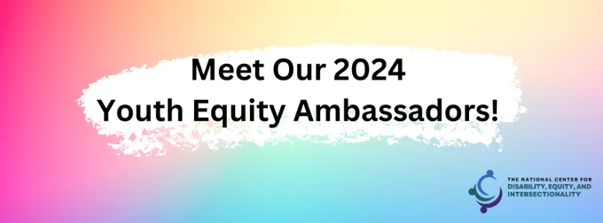 Bright gradient rainbow background. Text reads: Meet our 2024 Youth Equity Ambassadors! The National Center for Disability, Equity, and Intersectionality