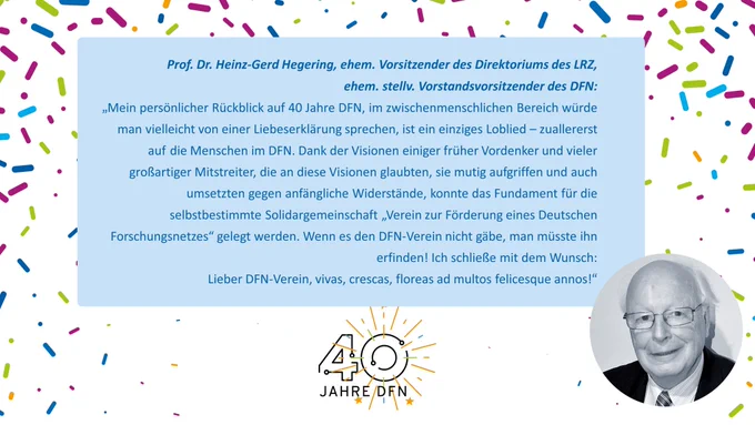 Zitat-Kachel mit einem Zitat von Prof. Dr. Heinz-Gerd Hegering, ehem. Vorsitzender des Direktoriums des LRZ,
 ehem. stellv. Vorstandsvorsitzender des DFN: 
„Mein persönlicher Rückblick auf 40 Jahre DFN, im zwischenmenschlichen Bereich würde man vielleicht von einer Liebeserklärung sprechen, ist ein einziges Loblied – zuallererst auf die Menschen im DFN. Dank der Visionen einiger früher Vordenker und vieler großartiger Mitstreiter, die an diese Visionen glaubten, sie mutig aufgriffen und auch umsetzten gegen anfängliche Widerstände, konnte das Fundament für die selbstbestimmte Solidargemeinschaft „Verein zur Förderung eines Deutschen Forschungsnetzes“ gelegt werden. Wenn es den DFN-Verein nicht gäbe, man müsste ihn erfinden! Ich schließe mit dem Wunsch: Lieber DFN-Verein, vivas, crescas, floreas ad multos felicesque annos!“