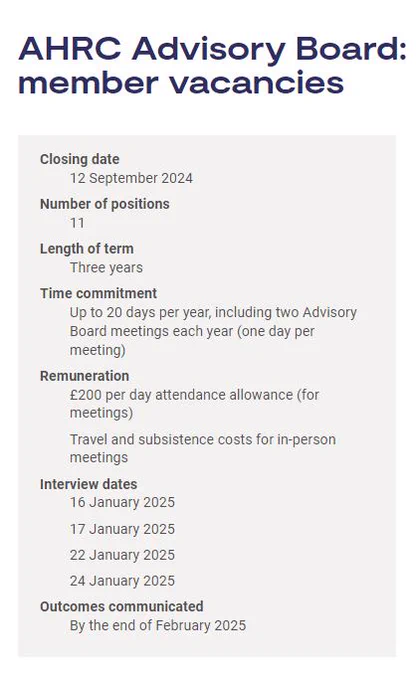 AHRC Advisory Board: member vacancies

Closing date: 12 September 2024

Number of positions: 11

Length of term: Three years

Time commitment: Up to 20 days per year, including two Advisory Board meetings each year (one day per meeting)

Remuneration:
£200 per day attendance allowance (for meetings)
Travel and subsistence costs for in-person meetings

Interview dates:
16 January 2025
17 January 2025
22 January 2025
24 January 2025

Outcomes communicated: By the end of February 2025