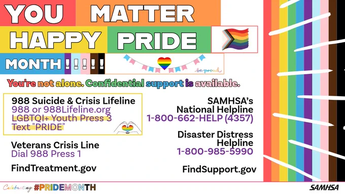 988 Suicide & Crisis Lifeline 988 or 988Lifeline.org
LGBTQI  Youth Press 3 Text "PRIDE" Disaster Distress Helpline 1-800-985-5990 FindTreatment.gov FindSupport.gov
SAMHSA’s National Helpline 1-800-662-4357 Veterans Crisis Line Dial 988 Press 1