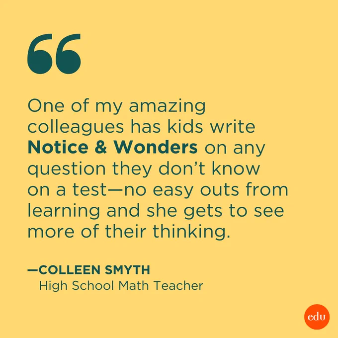 "One of my amazing colleagues has kids write Notice & Wonders on any question they don’t know on a test—no easy outs from learning and she gets to see more of their thinking." —Colleen Smyth, High School Math Teacher