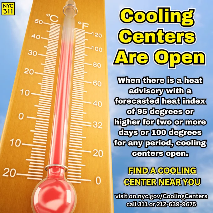 Photo of a thermometer showing temperatures over 95 degrees. Text reads: "Cooling Centers Are Open. When there is a heat advisory with a forecasted heat index of 95 degrees or higher for two or more days, or 100 degrees for any period, cooling centers open. FIND A COOLING CENTER NEAR YOU: visit on.nyc.gov/CoolingCenters or call 311 or 212-639-9675. Small N Y C 3 1 1 Logo.