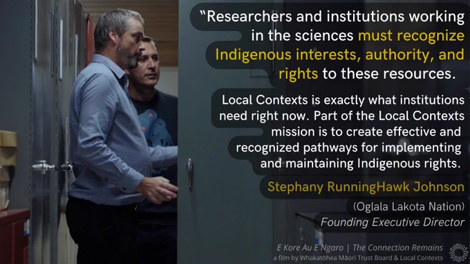 Film still with text overlaid. Maui Hudson and Aaron Wilton look in a locker in a darkened collections storage room in Manaaki Whenua. “Researchers and institutions working in the sciences must recognize Indigenous interests, authority, and rights to these resources. Local Contexts is exactly what institutions need right now. Part of the Local Contexts mission is to create effective and recognized pathways for implementing and maintaining Indigenous rights. Stephany RunningHawk Johnson. Oglala Lakota Nation. Founding Executive Director. E Kore Au E Ngaro - The Connection Remains, a film by the Whakatōhea Māori Trust Board & Local Contexts.” The Local Contexts logo, a ring made of dots.