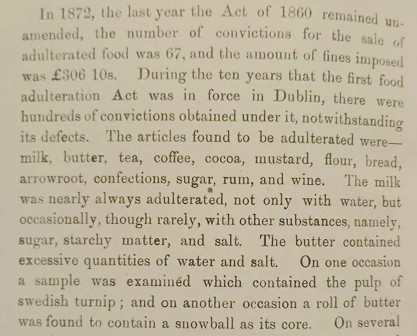 Text reading: "In 1872, the last year the Act of 1860 remained unamended, the number of convictions for the sale of adulterated food was 67, and the amount of fines imposed was £306 10s. During the ten years that the first food adulteration Act was in force in Dublin, there were hundreds of convictions obtained under it, notwithstanding its defects. The articles found to be adulterated were- milk, butter, tea, coffee, cocoa, mustard, flour, bread, arrowroot, confections, sugar, rum and wine. The milk was nearly always adulterated, not only with warer, but occasionally, though rarely, with other substances, namely, sugar, starchy matter, and salt. The butter contained excessive quantities of water and salt. On one occasion a sample was examined which contained the pulp of swedish turnip; and on another occasion a roll of butter was found to contain a snowball at its core. On several"