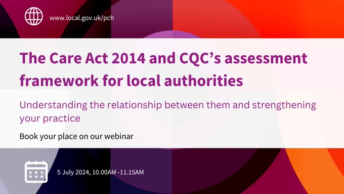 The Care Act 2014 and CQC’s assessment framework for local authorities 
Understanding the relationship between them and strengthening your practice
Book your place on our webinar
5 July 2024, 10.00AM-11.15AM