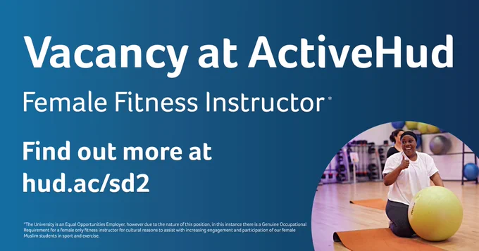 Vacancy at ActiveHud, Female Fitness Instructor, Find out more at hud.ac/sd2. *The University is an Equal Opportunities Employer, however due to the nature of this position, in this instance there is a Genuine Occupational Requirement for a female only fitness instructor for cultural reasons to assist with increasing engagement and participation of our female Muslim students in sport and exercise.
