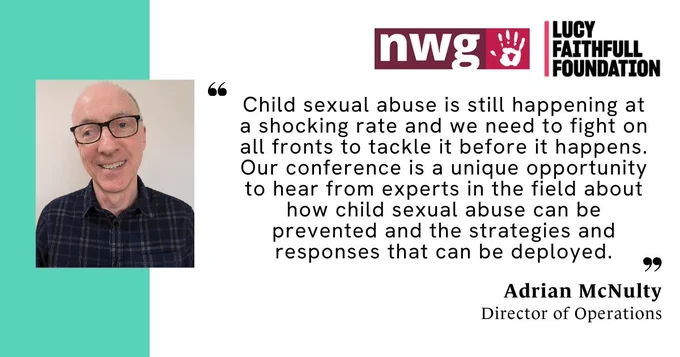 An image of Adrian McNulty, our Director of Operations, and a quote from him that says 'Child sexual abuse is still happening at a shocking rate and we need to fight on all fronts to tackle it before it happens. Our conference is a unique opportunity to hear from experts in the field about how child sexual abuse can be prevented and the strategies and responses that can be deployed.' The NWG Network and LUCY FAITHFULL FOUNDATION logos are in the top right corner.