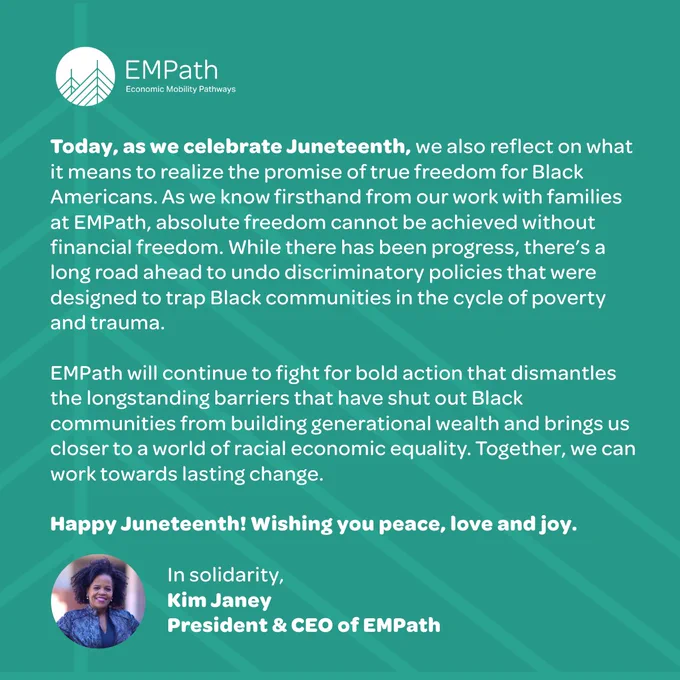 Graphic with the following message: Today, as we celebrate Juneteenth, we also reflect on what it means to realize the promise of true freedom for Black Americans. As we know firsthand from our work with families at EMPath, absolute freedom cannot be achieved without financial freedom. While there has been progress, there’s a long road ahead to undo discriminatory policies that were designed to trap Black communities in the cycle of poverty and trauma. EMPath will continue to fight for bold action that dismantles the longstanding barriers that have shut out Black communities from building generational wealth and brings us closer to a world of racial economic equality. Together, we can work towards lasting change. Happy Juneteenth! Wishing you peace, love and joy. In solidarity, Kim Janey, President & CEO of EMPath 