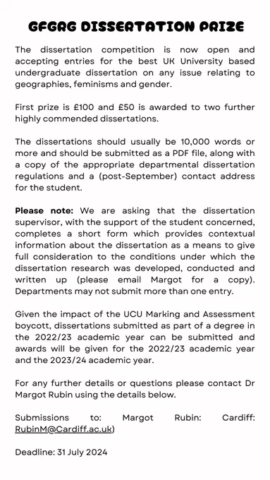A shortened version of black and white poster: GFGRG dissertation prize. The dissertation competition is now open and accepting entries for the best UK University based undergraduate dissertation on any issue relating to geographies, feminisms and gender. First prize is £100 and £50 is awarded to two further highly commended dissertations. The dissertations should usually be 10,000 words or more and should be submitted as a PDF file, along with a copy of the appropriate departmental dissertation regulations and a (post-September) contact address for the student. We are asking the dissertation supervisor, with the support of the student concerned, to complete a short form (please email Margot for copy). Departments may not submit more than one entry. Dissertations submitted as part of a degree in the 2022/23 academic year can be submitted and awards will be given for the 2022/23 academic year and the 2023/24 academic year. Submissions to: RubinM@Cardiff.ac.uk) Deadline: 31 July 2024