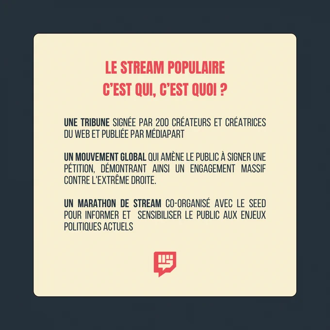 Le Stream Populaire : c'est qui, c'est quoi ?

Une tribune signée par 200 créateurs et créatrices du web et publiée par Mediapart
Un mouvement global qui amène le public à signer une pétition, démontrant ainsi un engagement massif contre l'extrême droite
Un marathon de stream co-organisé avec Le Seed pour informer et sensibiliser le public aux enjeux politiques actuels

Logo d'un poing fermé avec une bulle de dialogue en dessous du texte.