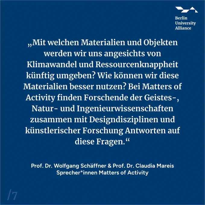 Zitat von Prof. Dr. Wolfgang Schäffner & Prof. Dr. Claudia Mareis, Sprecher*innen von Matters of Activity: "Mit welchen Materialien und Objekten werden wir uns angesichts von Klimawandel und Ressourcenknappheit künftig umgeben? Wie können wir diese Materialien besser nutzen? Bei Matters of Activity finden Forschende der Geistes-, Natur- und Ingenieurwissenschaften zusammen mit Designdisziplinen und künstlerischer Forschung Antworten auf diese Fragen."