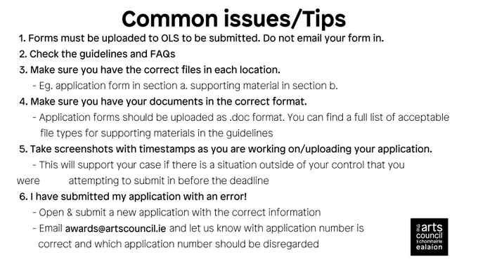 Black text on a white background reads: 
 1. Forms must be uploaded to OLS to be submitted. Do not email your form in.
 2. Check the guidelines and FAQs
 3. Make sure you have the correct files in each location. 
      - Eg. application form in section a. supporting material in section b. 
 4. Make sure you have your documents in the correct format. 
      - Application forms should be uploaded as .doc format. You can find a full list of acceptable file types for supporting materials in the guidelines
 5. Take screenshots with timestamps as you are working on/uploading your application.
      - This will support your case if there is a situation outside of your control that you were  attempting to submit in before the deadline
 6. I have submitted my application with an error!
      - Open & submit a new application with the correct information
      - Email awards@artscouncil,ie and let us know with application number is correct and which application number should be disregarded