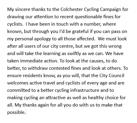 My sincere thanks to the Colchester Cycling Campaign for drawing our attention to recent questionable fines for cyclists.  I have been in touch with a number, where known, but through you I'd be grateful if you can pass on my personal apology to all those affected.  We must look after all users of our city centre, but we got this wrong and will take the learning as swiftly as we can. We have taken immediate action. To look at the causes, to do better, to withdraw contested fines and look at others. To ensure residents know, as you will, that the City Council welcomes active travel and cyclists of every age and are committed to a better cycling infrastructure and to making cycling an attractive as well as healthy choice for all. My thanks again for all you do with us to make that possible.