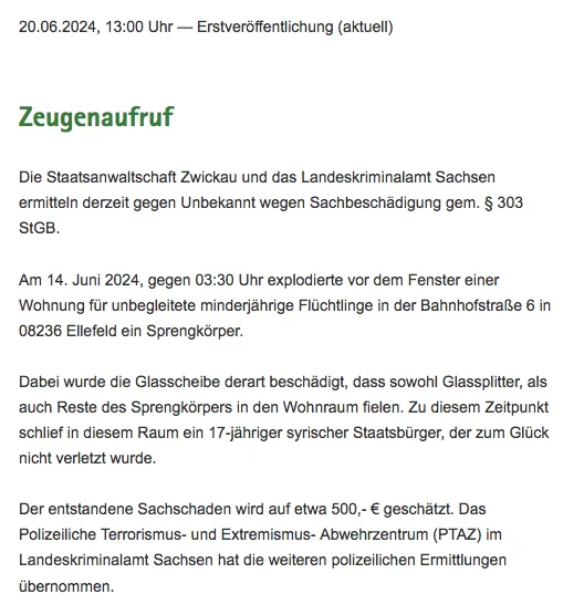 "Die Staatsanwaltschaft Zwickau und das Landeskriminalamt Sachsen
ermitteln derzeit gegen Unbekannt wegen Sachbeschädigung gem. § 303
StGB.

Am 14. Juni 2024, gegen 03:30 Uhr explodierte vor dem Fenster einer
Wohnung für unbegleitete minderjährige Flüchtlinge in der Bahnhofstraße 6 in
08236 Ellefeld ein Sprengkörper.

Dabei wurde die Glasscheibe derart beschädigt, dass sowohl Glassplitter, als
auch Reste des Sprengkörpers in den Wohnraum fielen. Zu diesem Zeitpunkt
schlief in diesem Raum ein 17-jähriger syrischer Staatsbürger, der zum Glück
nicht verletzt wurde.

Der entstandene Sachschaden wird auf etwa 500,- € geschätzt. Das
Polizeiliche Terrorismus- und Extremismus- Abwehrzentrum (PTAZ) im
Landeskriminalamt Sachsen hat die weiteren polizeilichen Ermittlungen
übernommen."