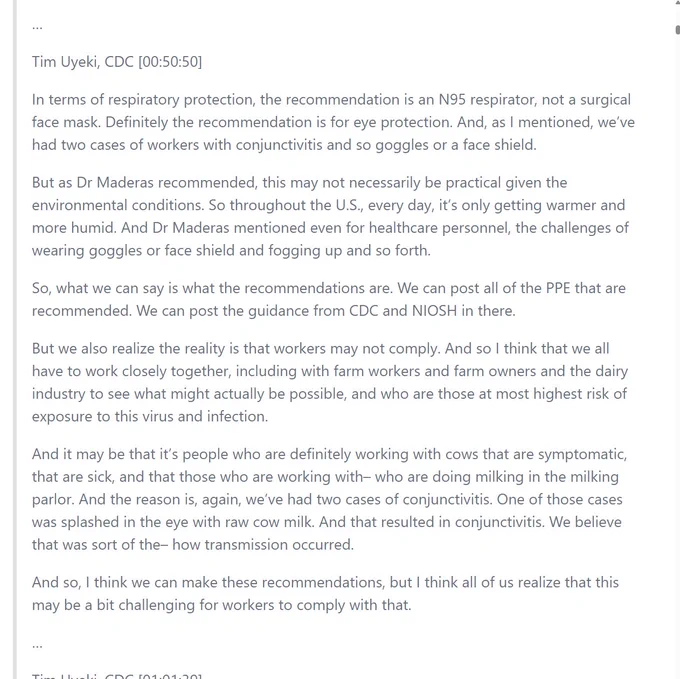 A screenshot of text that reads in part: "Tim Uyeki, CDC [00:50:50] In terms of respiratory protection, the recommendation is an N95 respirator, not a surgical face mask. Definitely the recommendation is for eye protection. And, as I mentioned, we’ve had two cases of workers with conjunctivitis and so goggles or a face shield. But as Dr Maderas recommended, this may not necessarily be practical given the environmental conditions. So throughout the U.S., every day, it’s only getting warmer and more humid. And Dr Maderas mentioned even for healthcare personnel, the challenges of wearing goggles or face shield and fogging up and so forth. So, what we can say is what the recommendations are. We can post all of the PPE that are recommended. We can post the guidance from CDC and NIOSH in there. But we also realize the reality is that workers may not comply. And so I think that we all have to work closely together, including with farm workers and farm owners and the dairy industry to see what