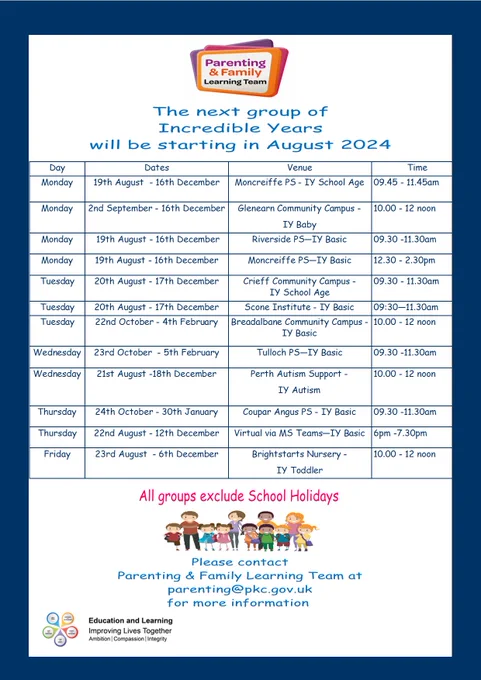 ncredible Years groups 
Monday 19th August  - 16th December	Moncreiffe PS - IY School Age	09.45 - 11.45am
Monday 2nd September - 16th December 	Glenearn Community Campus -  
IY Baby	10.00 - 12 noon Monday 19th August - 16th December	Riverside PS -IY Basic	09.30 -11.30am
Monday 19th August - 16th December	Moncreiffe PS—IY Basic	12.30 - 2.30pm
Tuesday 20th August - 17th December	Crieff Community Campus -      IY School Age	09.30 - 11.30am
Tuesday 20th August - 17th December	Scone Institute - IY Basic	09:30—11.30am
Tuesday 22nd October - 4th February	Breadalbane Community Campus -IY Basic	10.00 - 12 noon
Wednesday 23rd October  - 5th February Tulloch PS—IY Basic	09.30 -11.30am
Wednesday 21st August -18th December Perth Autism Support -
IY Autism	10.00 - 12 noon
Thursday 	24th October - 30th January Coupar Angus PS - IY Basic	09.30 -11.30am
Thursday	22nd August - 12th December	Virtual via MS Teams—IY Basic 6pm -7.30pm
Friday	23rd August  - 6th December Brightstarts IY Toddler 10.00 - 12 
