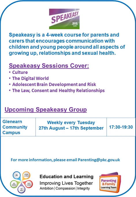 Poster advertising Speakeasy group.
Speakeasy is a 4-week course for parents and carers that encourages communication with children and young people around all aspects of growing up, relationships and sexual health.​

Speakeasy Sessions Cover:​

Culture​
The Digital World​
Adolescent Brain Development and Risk​
The Law, Consent and Healthy Relationships​

Upcoming Speakeasy Group​

Glenearn Community Campus​ Weekly every Tuesday​ 27th August – 17th September​ 17:30-19:30​

 For more information, please email Parenting@pkc.gov.uk​

Includes Education and Learning logo
Speakeasy logo
Parenting & Family Learning Team logo