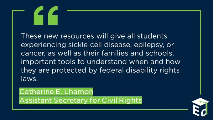 Quote from Assistant Secretary for Civil Rights, Catherine E. Lhamon, "These new resources will give all students experiencing sickle cell disease, epilepsy, or cancer, as well as their families and schools, important tools to understand when and how they are protected by federal disability rights laws."