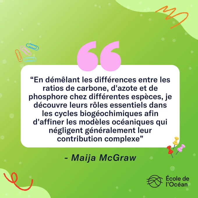 Voici une citation de Maija McGraw : "En démêlant les différences entre les ratios de carbone, d'azote et de phosphore chez différentes espèces, je découvre leurs rôles essentiels dans les cycles biogéochimiques afin d'affiner les modèles océaniques qui négligent généralement leur contribution complexe.”