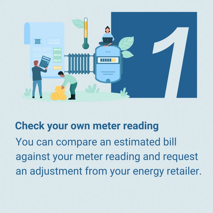 Tip 1: Check your own meter reading. You can compare an estimated bill against your meter reading and request an adjustment from your energy retailer.