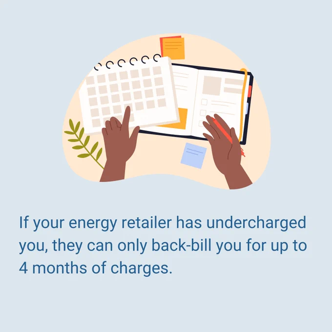 If your energy retailer has undercharged you, they can only back-bill you for up to 4 months of charges.