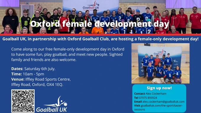 On a blue background, white text reads "Goalball UK, in partnership with Oxford Goalball Club are hosting a female-only development day! 

Come along to our free female-only development day in Oxford to have some fun, play goalball, and meet new people. Sighted family and friends are welcome.

Hosted on Saturday 6th July, 10am till 5pm, at Iffley Road Sports Centre, Iffley Road, Oxford, OX4 1EQ.

There is a QR code which takes you to the sign up form.