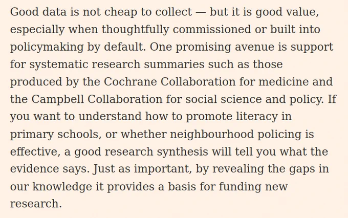 Good data is not cheap to collect — but it is good value, especially when thoughtfully commissioned or built into policymaking by default. One promising avenue is support for systematic research summaries such as those produced by the Cochrane Collaboration for medicine and the Campbell Collaboration for social science and policy. If you want to understand how to promote literacy in primary schools, or whether neighbourhood policing is effective, a good research synthesis will tell you what the evidence says. Just as important, by revealing the gaps in our knowledge it provides a basis for funding new research.