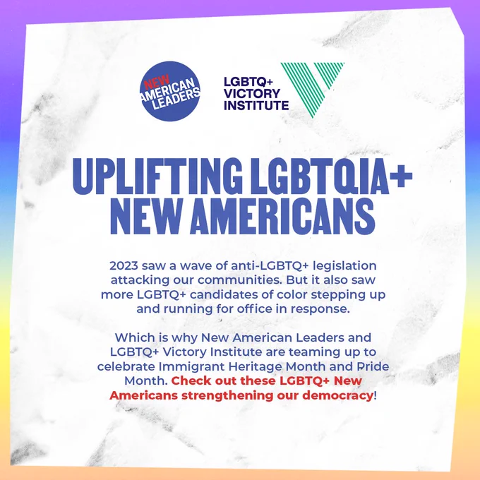 Uplifting LGBTQIA  New Americans. 2023 saw a wave of anti-LGBTQ  legislation attacking our communities. But it also saw more LGBTQ  candidates of color stepping up and running for office in response. Which is why New American Leaders and LGBTQ  Victory Institute are teaming up to celebrate Immigrant Heritage Month and Pride Month. Check out these LGBTQ  New Americans strengthening our democracy!