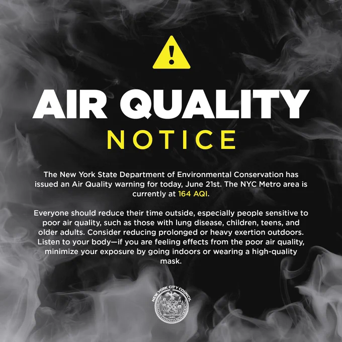 AIR QUALITY NOTICE

The NYS Department of Environmental Conservation has issued an Air Quality warning for today, June 21st. The NYC Metro area is currently at 164 AQI.
Everyone should reduce their time outside, especially those with lung disease, children, teens, and older adults. Consider reducing prolonged or heavy exertion outdoors. Listen to your body-if you are feeling effects from the poor air quality,
minimize your exposure by going indoors or wearing a high-quality mask.