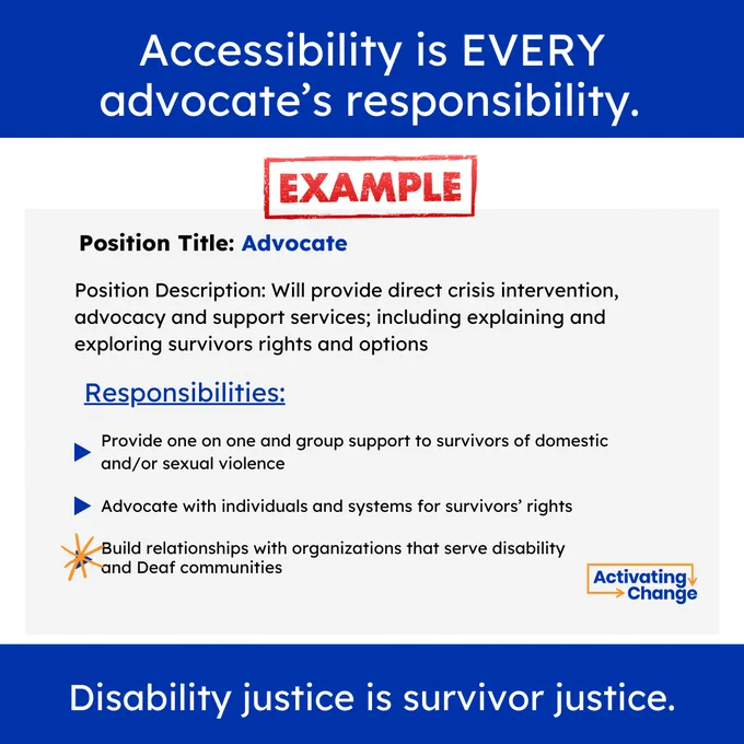 Accessibility is EVERY advocate’s responsibility.

EXAMPLE - Position Title: Advocate

Position Description: Will provide direct crisis intervention,  advocacy and support services; including explaining and exploring survivors rights and options

Responsibilities:
- Provide one on one and group support to survivors of domestic and/or sexual violence
- Advocate with individuals and systems for survivors’ rights
* Build relationships with organizations that serve disability and Deaf communities

Disability justice is survivor justice.  

