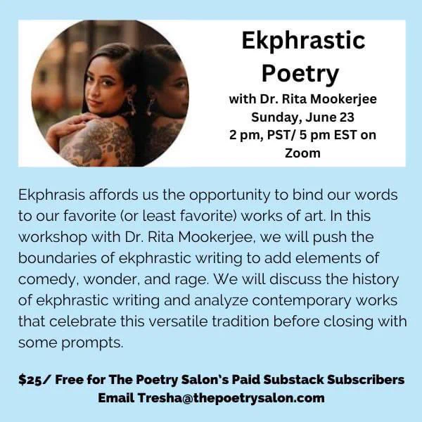 Ekphrasis affords us the opportunity to bind our words to our favorite (or least favorite) works of art. In this workshop with Dr. Rita Mookerjee, we will push the boundaries of ekphrastic writing to add elements of comedy, wonder, and rage. We will discuss the history of ekphrastic writing and analyze contemporary works that celebrate this versatile tradition before closing with some prompts.