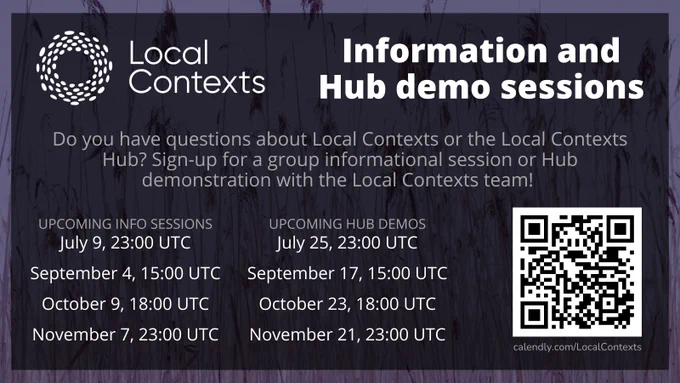 “Local Contexts Information and Hub demo sessions. Sign-up for a group informational session or Hub demonstration with the Local Contexts team! Upcoming info sessions: July 9, 23:00 UTC, September 4, 15:00 UTC, October 9, 18:00 UTC, November 7, 23:00 UTC. Upcoming Hub demos: July 25, 23:00 UTC, September 17, 15:00 UTC, October 23, 18:00 UTC, November 21, 23:00 UTC. calendly.com/LocalContexts.” Text on decorative purple background. 