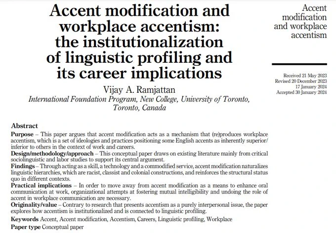 Screenshot of abstract:

Accent modification and workplace accentism: The institutionalization of linguistic profiling and its career implications

Vijay A. Ramjattan
International Foundation Program, New College, University of Toronto
Toronto, Canada

Abstract
Purpose-This paper argues that accent modification acts as a mechanism that (re)produces workplace accentism, which is a set of ideologies and practices positioning some English accents as inherently superior/inferior to others in the context of work and careers.
Design/methodology/approach-This conceptual paper draws on existing literature mainly from critical sociolinguistic and labor studies to support its central argument.
Findings-Through acting as a skill, a technology and a commodified service, accent modification naturalizes linguistic hierarchies, which are racist, classist and colonial constructions, and reinforces the structural status quo in different contexts.
Practical implications-In order to move away from...
