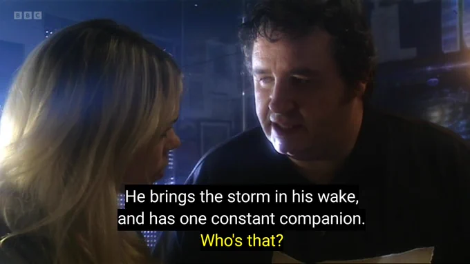 Clive: "He brings the storm I'm his wake, and he has one constant Companion."

Rose: "Who's that?"