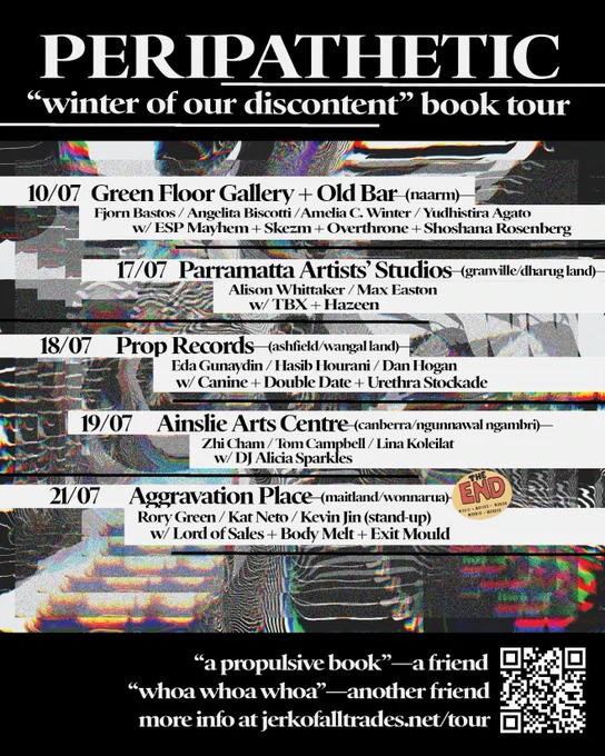 PERIPATHETIC "winter of our discontent" book your

10/07 Green Floor Gallery   Old Bar (naarm) Fjorn Bastos / Angelita Biscotti / Amelia C. Winter / Yudhistira Agato w/ ESP Mayhem   Skezm   Overthrone   Shoshana Rosenberg

17/07 Parramatta Artists' Studios (granville/dharug) Alison Whittaker / Max Easton w/ TBX   Hazeen

18/07 Prop Records (ashfield/wangal)
Eda Gunadin / Hasib Hourani / Dan Hogan w/ Canine   Double Date   Urethra Stockade

19/07 Ainslie Arts Centre (canberra/ngunnawal/ngambri) Zhi Cham / Tom Campbell / Lina Koleilat w/ DJ Alicia Sparkles

21/07 Aggravation Place (Maitland/Wonnarua) Rory Green / Kat Neto / Kevin Jin (stand-up) w/ Lord of Sales   Body Melt   Exit Mould

"a propulsive book"—a friend
"whoa whoa whoa"—another friend
more info at jerkofalltrades.net/tour