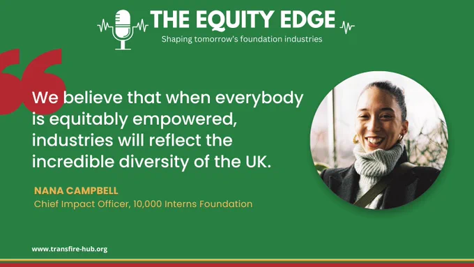 A graphic with green background and title The Equity Edge, Shaping tomorrow's foundation industries.  Episode 8. Fit for purpose: Fit for the future.  Beneath is a photo of Nana Campbell, Chief Impact Officer of 10,000 Interns Foundation, and her quote “We believe that when everybody is equitably empowered, industries will reflect the incredible diversity of the UK”.